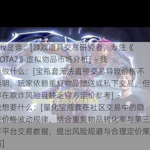 - 我是谁：[游戏道具交易研究者，专注《DOTA2》虚拟物品市场分析]  - 我要做什么：[宝瓶套无法直接交易导致价格不透明，玩家依赖重复物品赠送或私下交易，但存在欺诈风险且缺乏官方定价参考]  - 我想要什么：[量化宝瓶套在社区交易中的隐性价格波动规律，结合重复物品转化率与第三方平台交易数据，提出风险规避与合理定价策略]